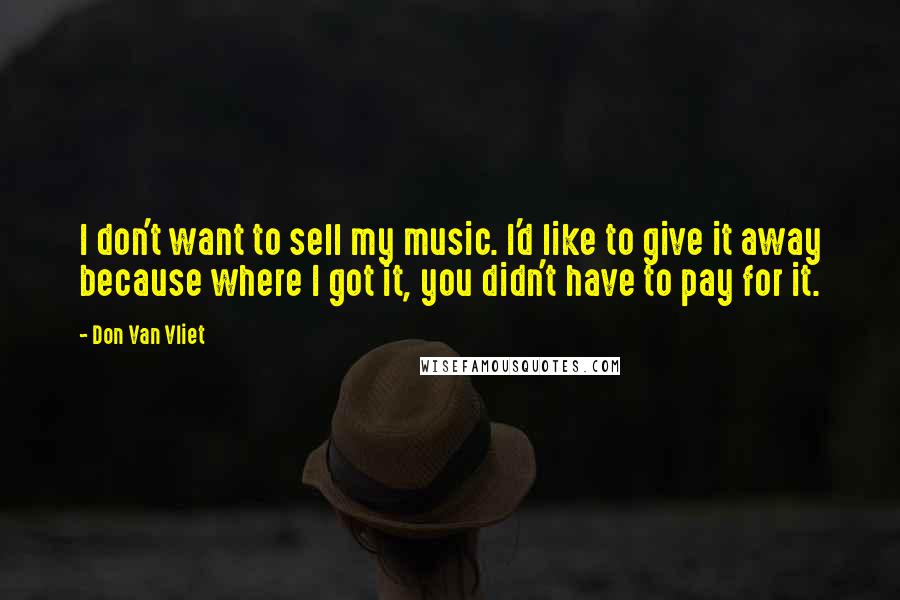 Don Van Vliet Quotes: I don't want to sell my music. I'd like to give it away because where I got it, you didn't have to pay for it.