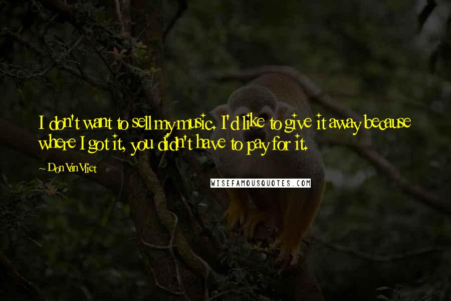 Don Van Vliet Quotes: I don't want to sell my music. I'd like to give it away because where I got it, you didn't have to pay for it.