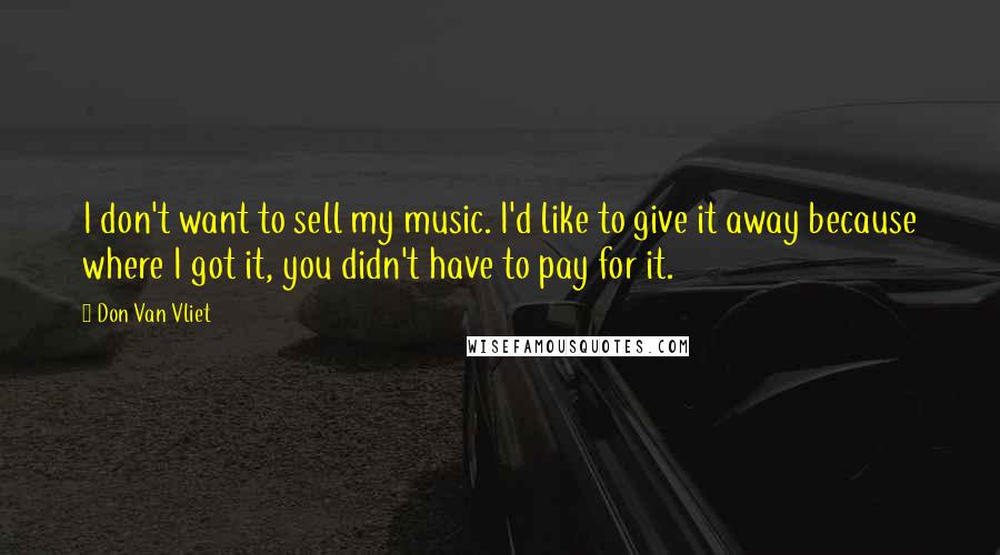 Don Van Vliet Quotes: I don't want to sell my music. I'd like to give it away because where I got it, you didn't have to pay for it.