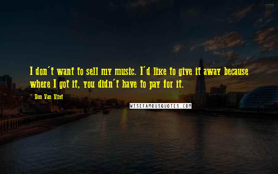 Don Van Vliet Quotes: I don't want to sell my music. I'd like to give it away because where I got it, you didn't have to pay for it.