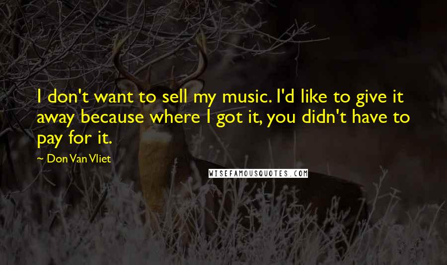 Don Van Vliet Quotes: I don't want to sell my music. I'd like to give it away because where I got it, you didn't have to pay for it.