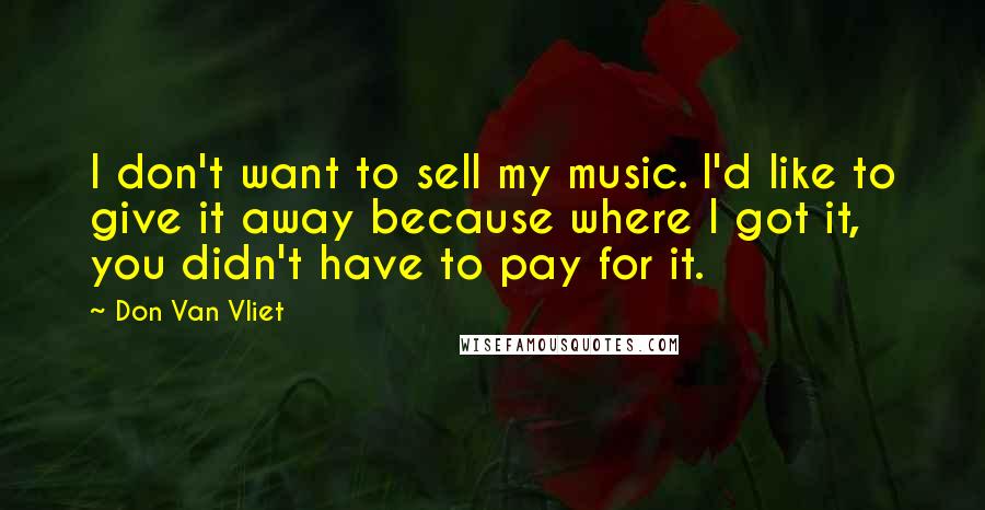 Don Van Vliet Quotes: I don't want to sell my music. I'd like to give it away because where I got it, you didn't have to pay for it.