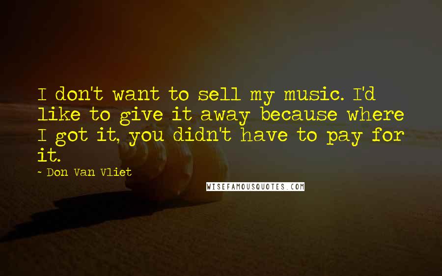 Don Van Vliet Quotes: I don't want to sell my music. I'd like to give it away because where I got it, you didn't have to pay for it.