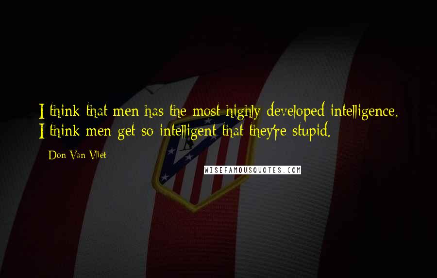 Don Van Vliet Quotes: I think that men has the most highly developed intelligence. I think men get so intelligent that they're stupid.