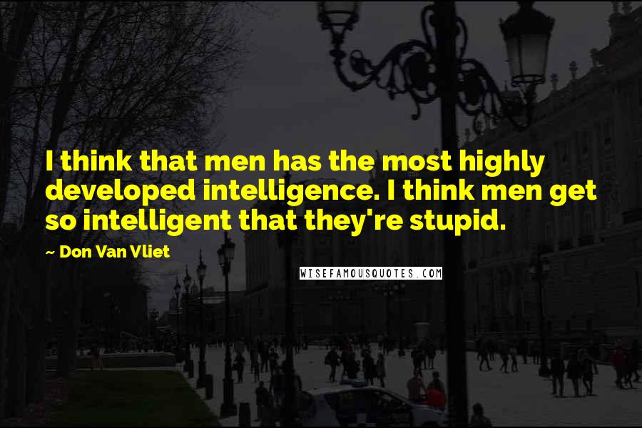 Don Van Vliet Quotes: I think that men has the most highly developed intelligence. I think men get so intelligent that they're stupid.