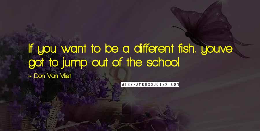 Don Van Vliet Quotes: If you want to be a different fish, you've got to jump out of the school.