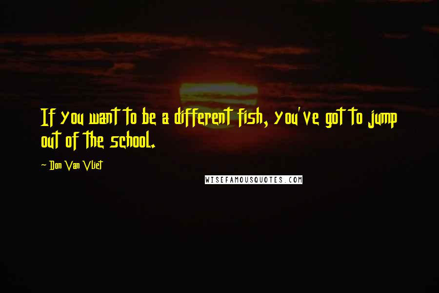 Don Van Vliet Quotes: If you want to be a different fish, you've got to jump out of the school.