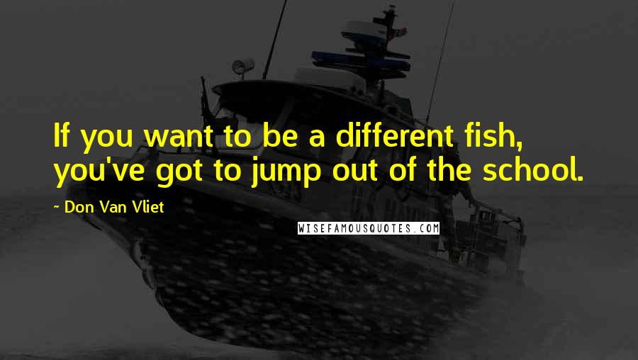 Don Van Vliet Quotes: If you want to be a different fish, you've got to jump out of the school.