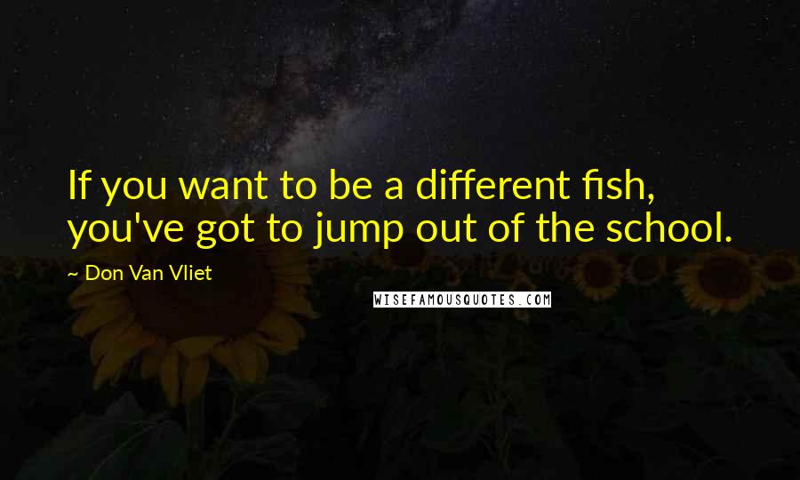 Don Van Vliet Quotes: If you want to be a different fish, you've got to jump out of the school.