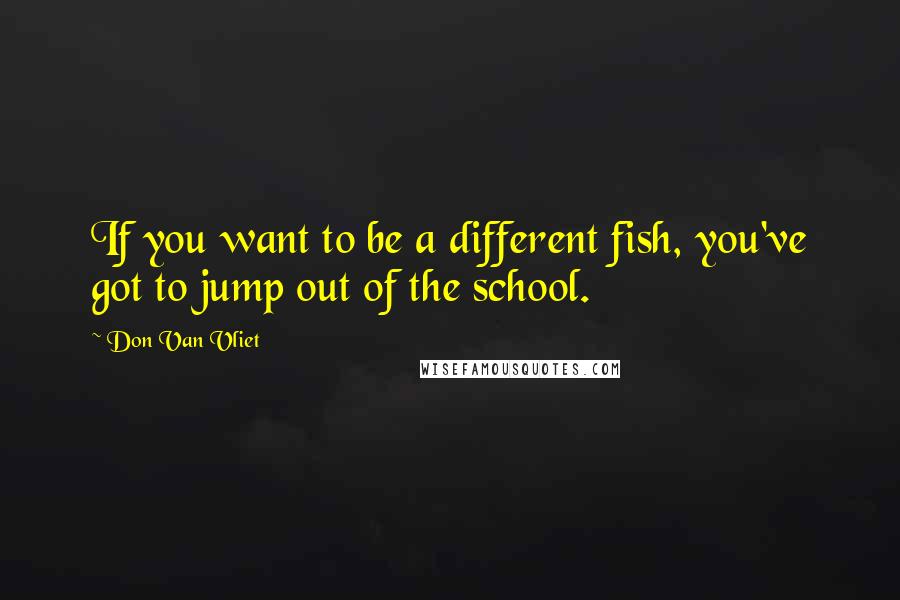 Don Van Vliet Quotes: If you want to be a different fish, you've got to jump out of the school.