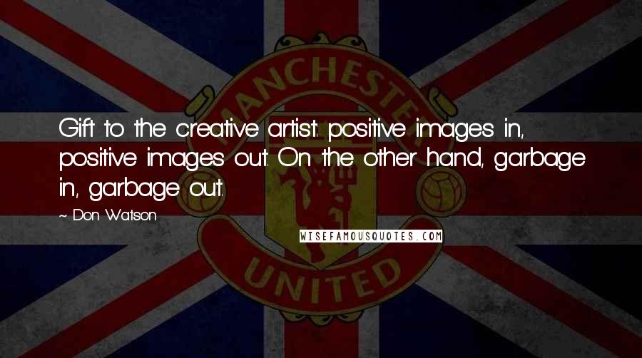 Don Watson Quotes: Gift to the creative artist: positive images in, positive images out. On the other hand, garbage in, garbage out.