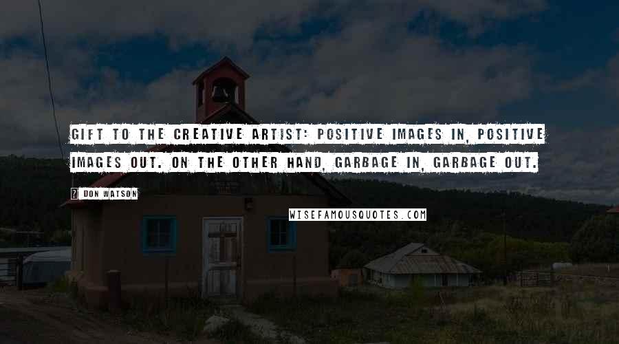 Don Watson Quotes: Gift to the creative artist: positive images in, positive images out. On the other hand, garbage in, garbage out.