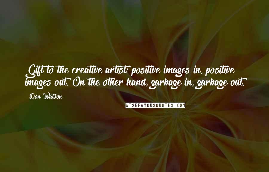 Don Watson Quotes: Gift to the creative artist: positive images in, positive images out. On the other hand, garbage in, garbage out.