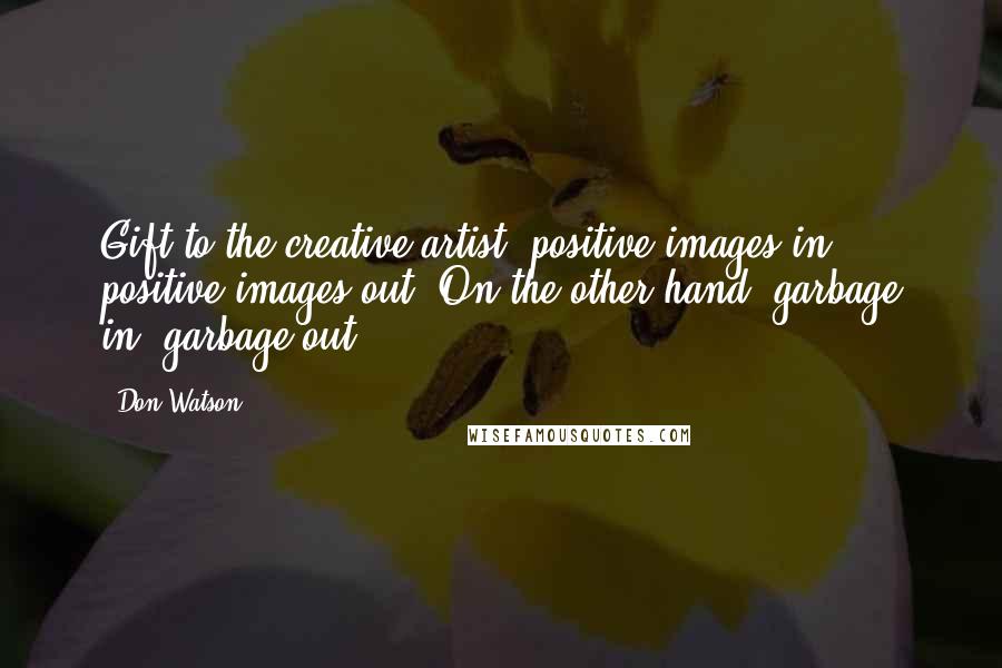 Don Watson Quotes: Gift to the creative artist: positive images in, positive images out. On the other hand, garbage in, garbage out.