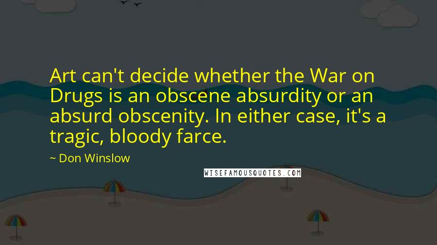 Don Winslow Quotes: Art can't decide whether the War on Drugs is an obscene absurdity or an absurd obscenity. In either case, it's a tragic, bloody farce.