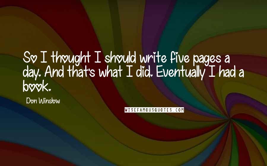 Don Winslow Quotes: So I thought I should write five pages a day. And that's what I did. Eventually I had a book.