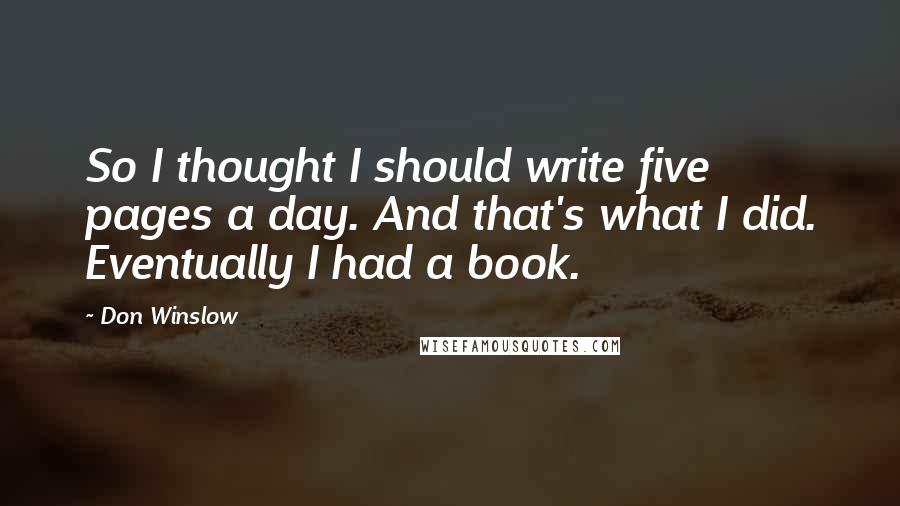 Don Winslow Quotes: So I thought I should write five pages a day. And that's what I did. Eventually I had a book.