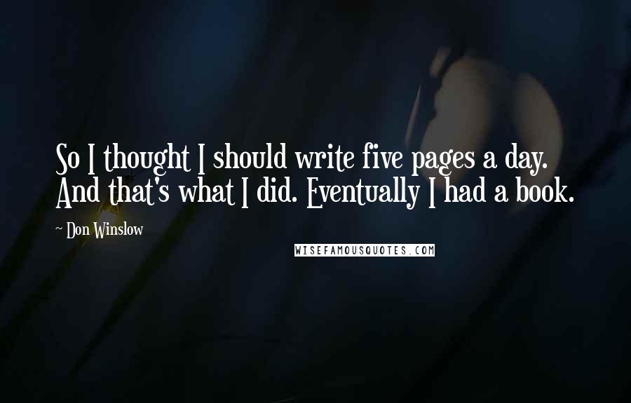 Don Winslow Quotes: So I thought I should write five pages a day. And that's what I did. Eventually I had a book.