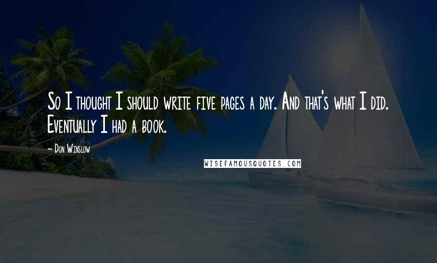 Don Winslow Quotes: So I thought I should write five pages a day. And that's what I did. Eventually I had a book.