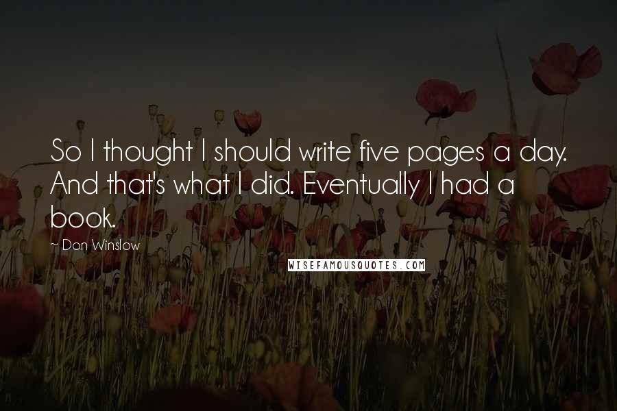 Don Winslow Quotes: So I thought I should write five pages a day. And that's what I did. Eventually I had a book.