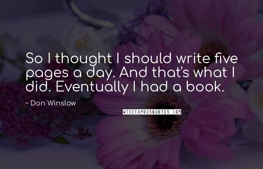 Don Winslow Quotes: So I thought I should write five pages a day. And that's what I did. Eventually I had a book.