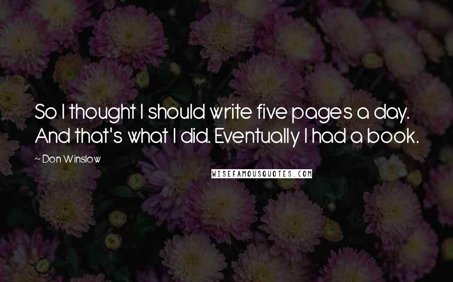 Don Winslow Quotes: So I thought I should write five pages a day. And that's what I did. Eventually I had a book.