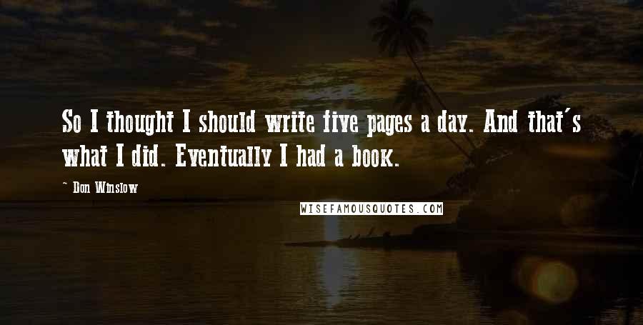 Don Winslow Quotes: So I thought I should write five pages a day. And that's what I did. Eventually I had a book.