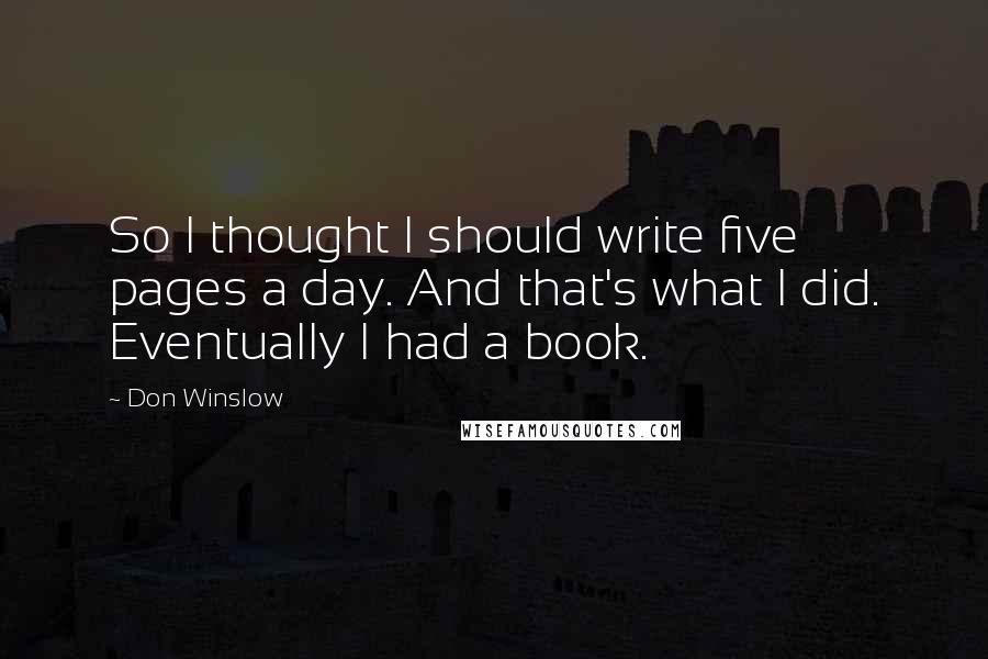 Don Winslow Quotes: So I thought I should write five pages a day. And that's what I did. Eventually I had a book.
