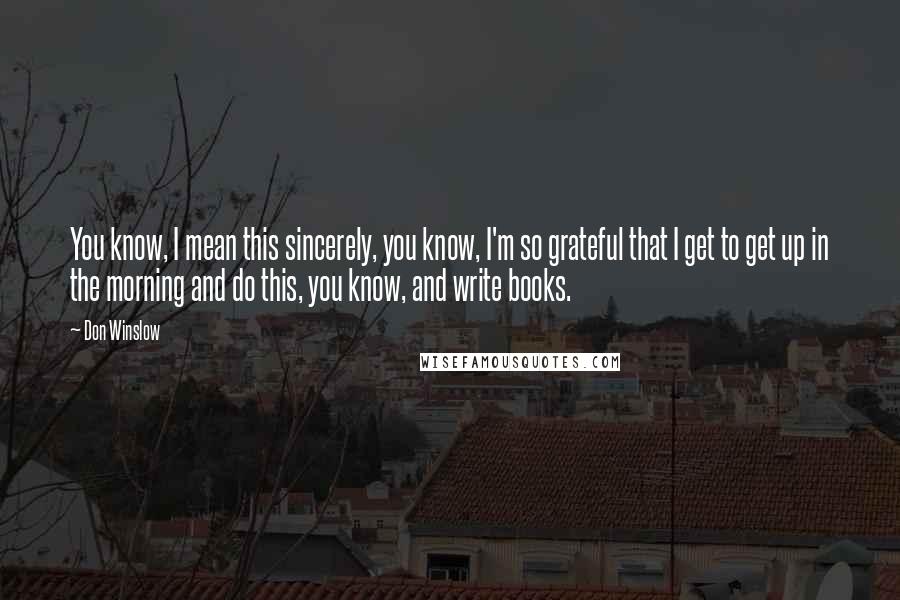 Don Winslow Quotes: You know, I mean this sincerely, you know, I'm so grateful that I get to get up in the morning and do this, you know, and write books.