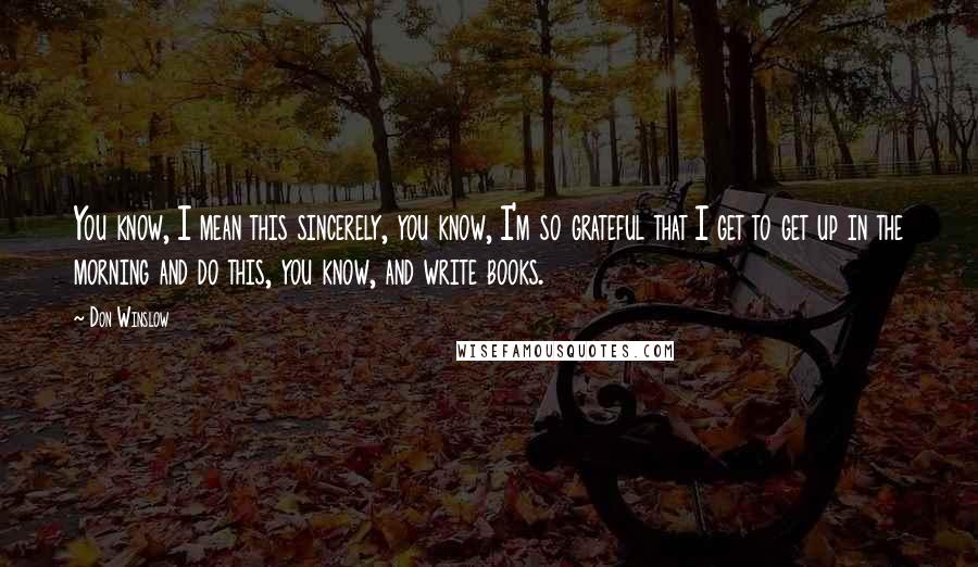 Don Winslow Quotes: You know, I mean this sincerely, you know, I'm so grateful that I get to get up in the morning and do this, you know, and write books.