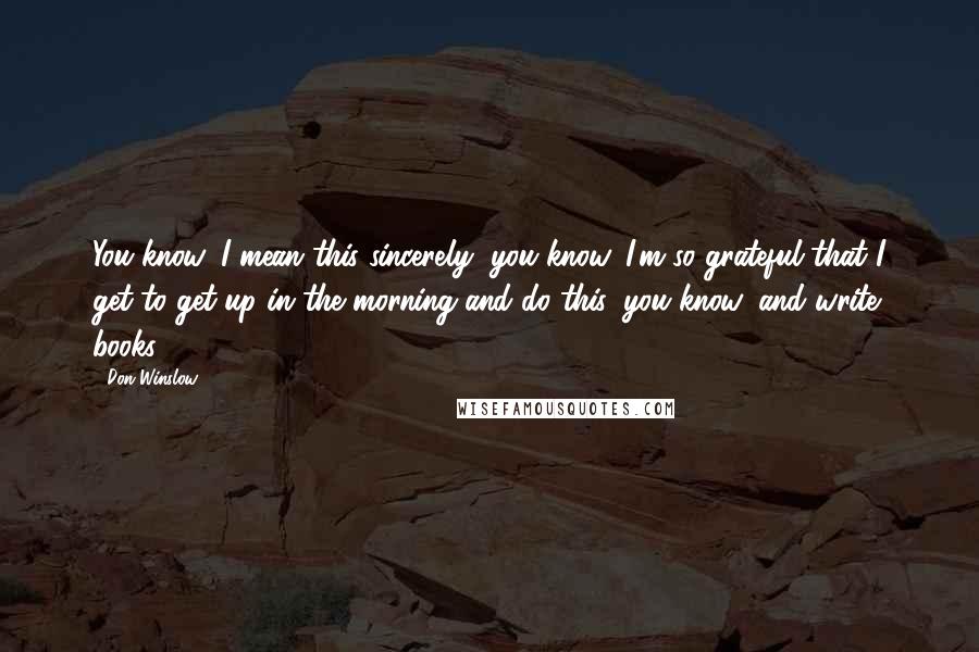 Don Winslow Quotes: You know, I mean this sincerely, you know, I'm so grateful that I get to get up in the morning and do this, you know, and write books.