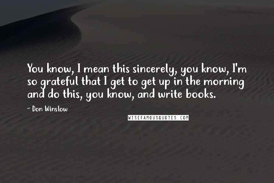 Don Winslow Quotes: You know, I mean this sincerely, you know, I'm so grateful that I get to get up in the morning and do this, you know, and write books.