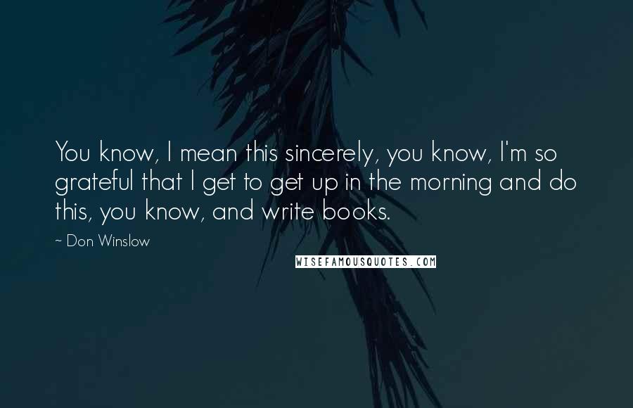 Don Winslow Quotes: You know, I mean this sincerely, you know, I'm so grateful that I get to get up in the morning and do this, you know, and write books.