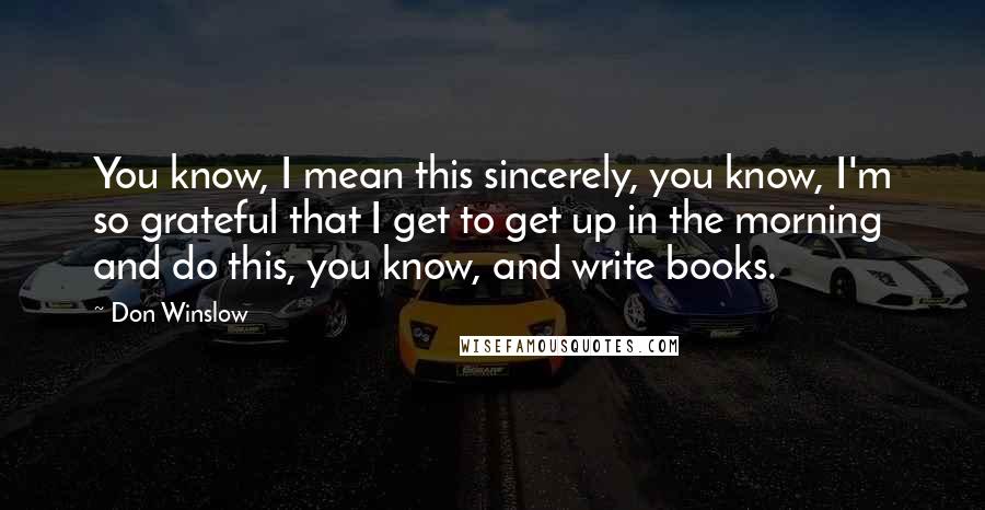 Don Winslow Quotes: You know, I mean this sincerely, you know, I'm so grateful that I get to get up in the morning and do this, you know, and write books.