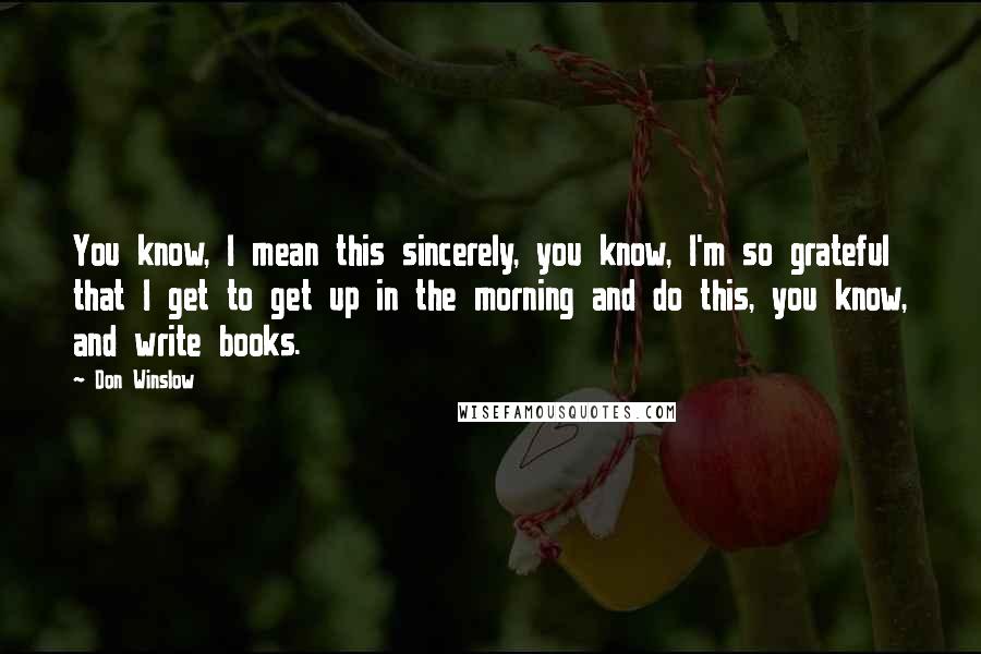 Don Winslow Quotes: You know, I mean this sincerely, you know, I'm so grateful that I get to get up in the morning and do this, you know, and write books.