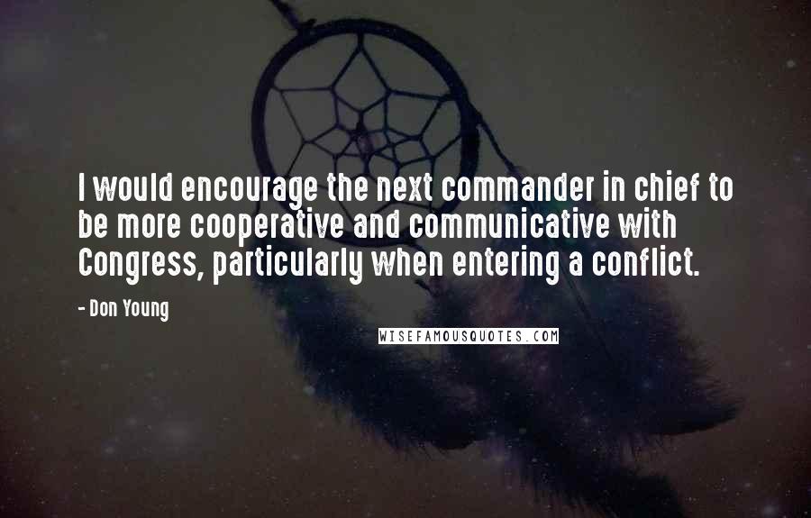 Don Young Quotes: I would encourage the next commander in chief to be more cooperative and communicative with Congress, particularly when entering a conflict.