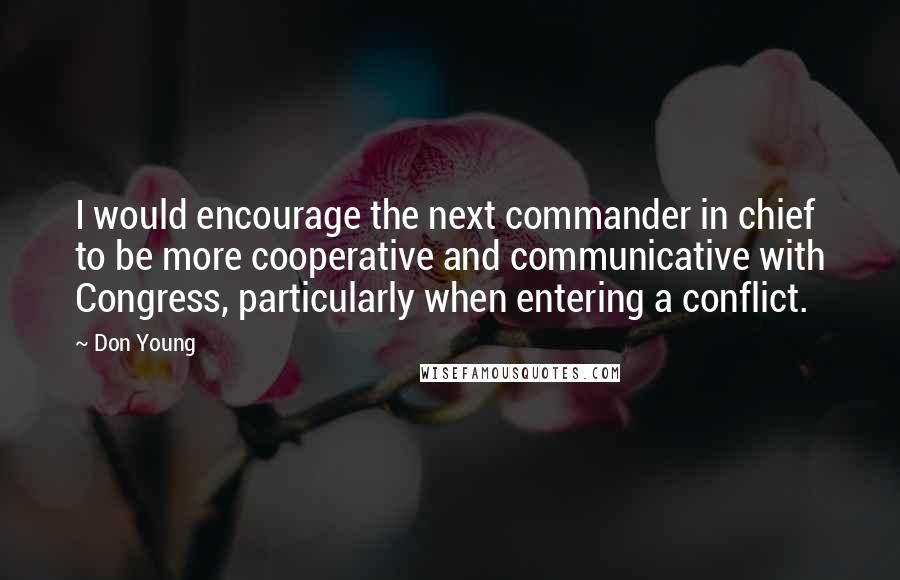 Don Young Quotes: I would encourage the next commander in chief to be more cooperative and communicative with Congress, particularly when entering a conflict.