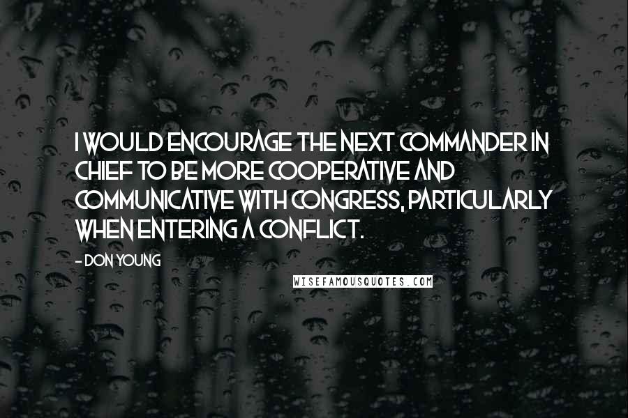 Don Young Quotes: I would encourage the next commander in chief to be more cooperative and communicative with Congress, particularly when entering a conflict.