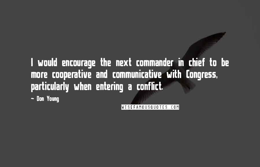 Don Young Quotes: I would encourage the next commander in chief to be more cooperative and communicative with Congress, particularly when entering a conflict.