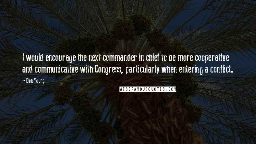 Don Young Quotes: I would encourage the next commander in chief to be more cooperative and communicative with Congress, particularly when entering a conflict.