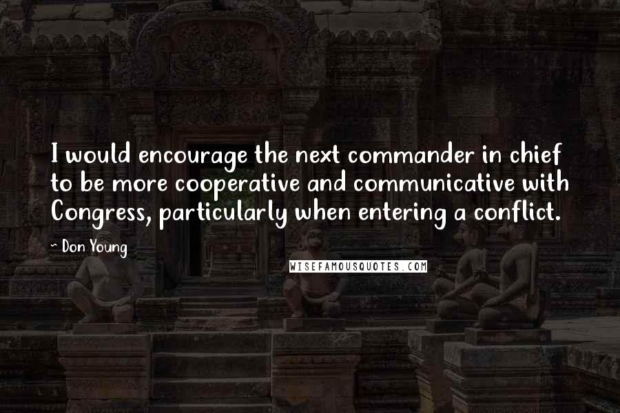 Don Young Quotes: I would encourage the next commander in chief to be more cooperative and communicative with Congress, particularly when entering a conflict.