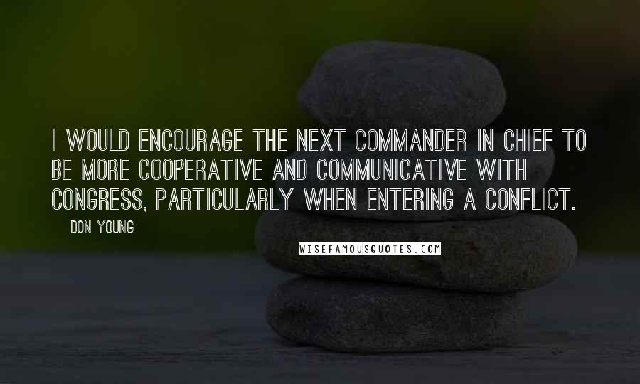 Don Young Quotes: I would encourage the next commander in chief to be more cooperative and communicative with Congress, particularly when entering a conflict.