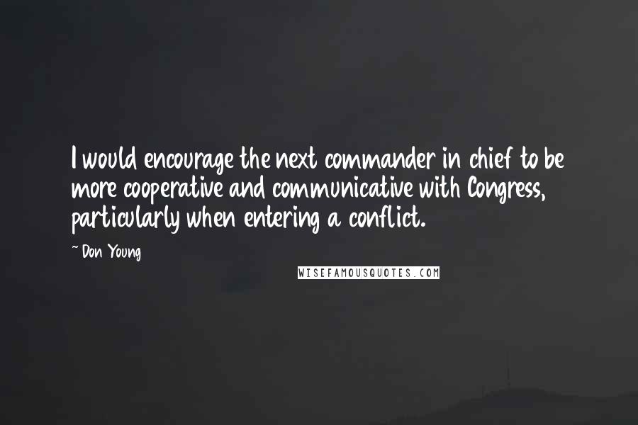 Don Young Quotes: I would encourage the next commander in chief to be more cooperative and communicative with Congress, particularly when entering a conflict.