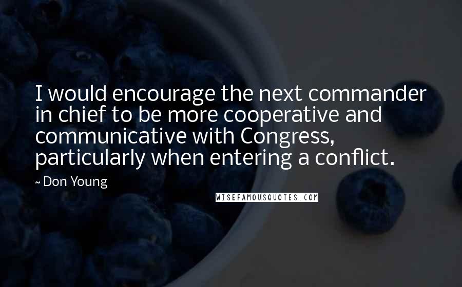 Don Young Quotes: I would encourage the next commander in chief to be more cooperative and communicative with Congress, particularly when entering a conflict.