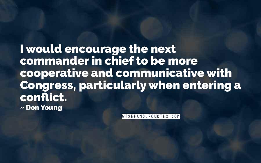 Don Young Quotes: I would encourage the next commander in chief to be more cooperative and communicative with Congress, particularly when entering a conflict.