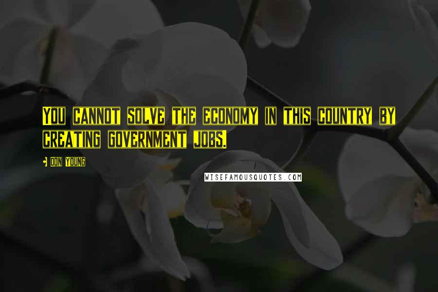 Don Young Quotes: You cannot solve the economy in this country by creating government jobs.