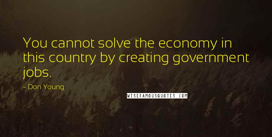 Don Young Quotes: You cannot solve the economy in this country by creating government jobs.