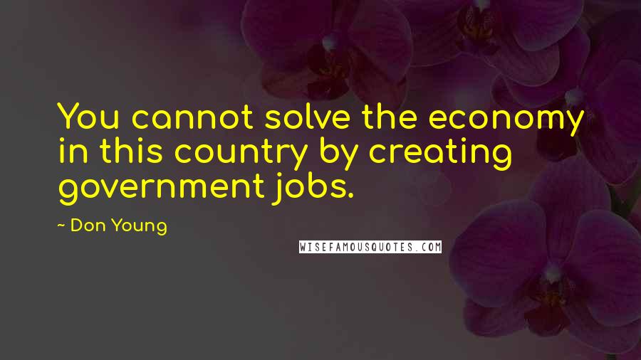 Don Young Quotes: You cannot solve the economy in this country by creating government jobs.