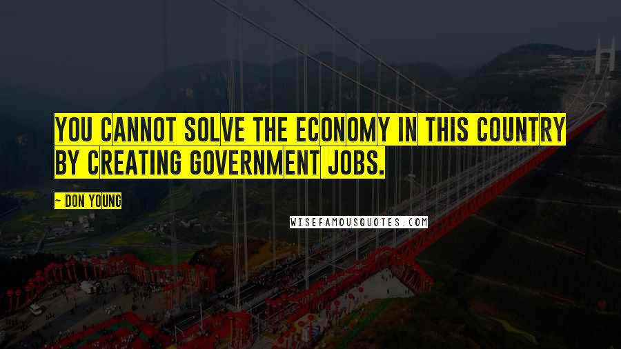 Don Young Quotes: You cannot solve the economy in this country by creating government jobs.