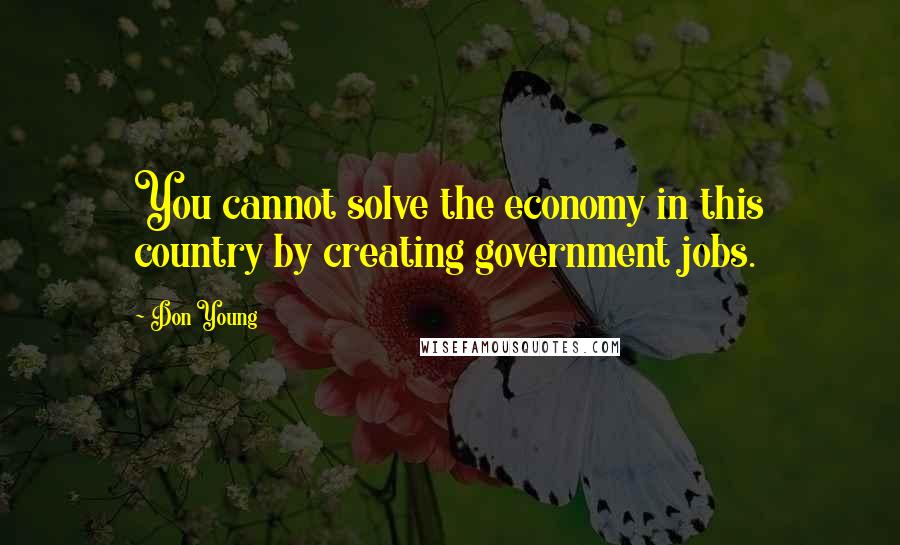 Don Young Quotes: You cannot solve the economy in this country by creating government jobs.